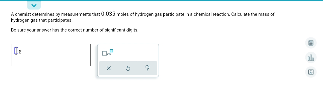 A chemist determines by measurements that 0.035 moles of hydrogen gas participate in a chemical reaction. Calculate the mass of
hydrogen gas that participates.
Be sure your answer has the correct number of significant digits.
圖
Oxto
ol.
