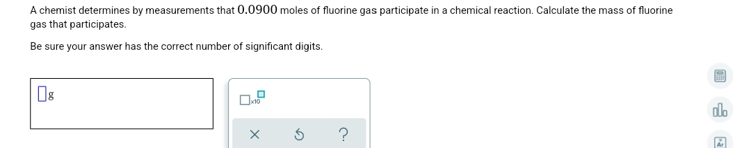 A chemist determines by measurements that 0.0900 moles of fluorine gas participate in a chemical reaction. Calculate the mass of fluorine
gas that participates.
Be sure your answer has the correct number of significant digits.
do
