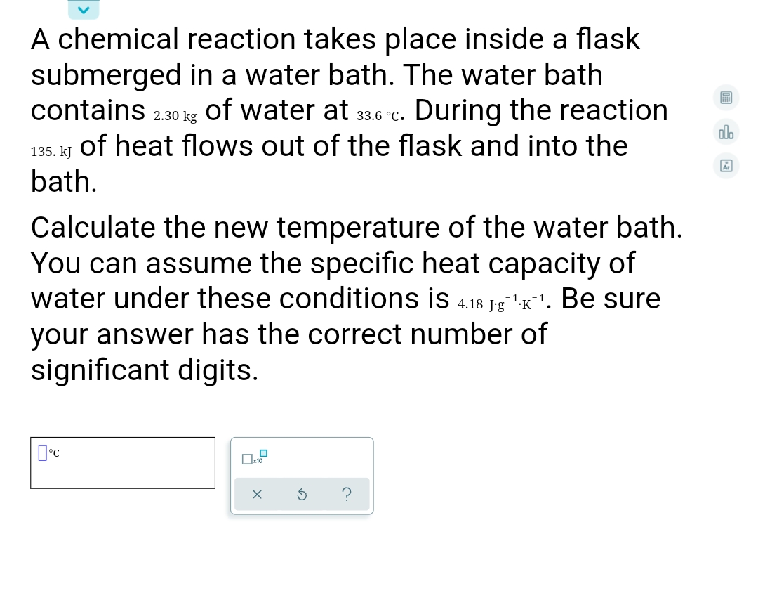 A chemical reaction takes place inside a flask
submerged in a water bath. The water bath
contains 2.30 kg
of water at
During the reaction
33.6 °C.
dlo
of heat flows out of the flask and into the
135. kJ
bath.
Calculate the new temperature of the water bath.
You can assume the specific heat capacity of
water under these conditions is 4.18 J:g"'k'. Be sure
your answer has the correct number of
significant digits.
