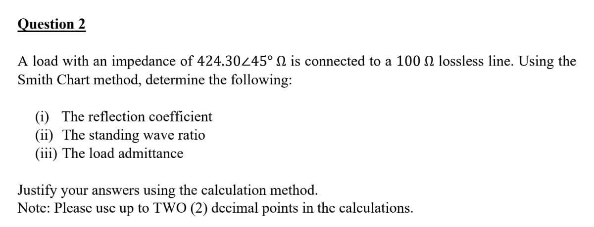 Question 2
A load with an impedance of 424.3045° N is connected to a 100 N lossless line. Using the
Smith Chart method, determine the following:
(i) The reflection coefficient
(ii) The standing wave ratio
(iii) The load admittance
Justify your answers using the calculation method.
Note: Please use up to TWO (2) decimal points in the calculations.
