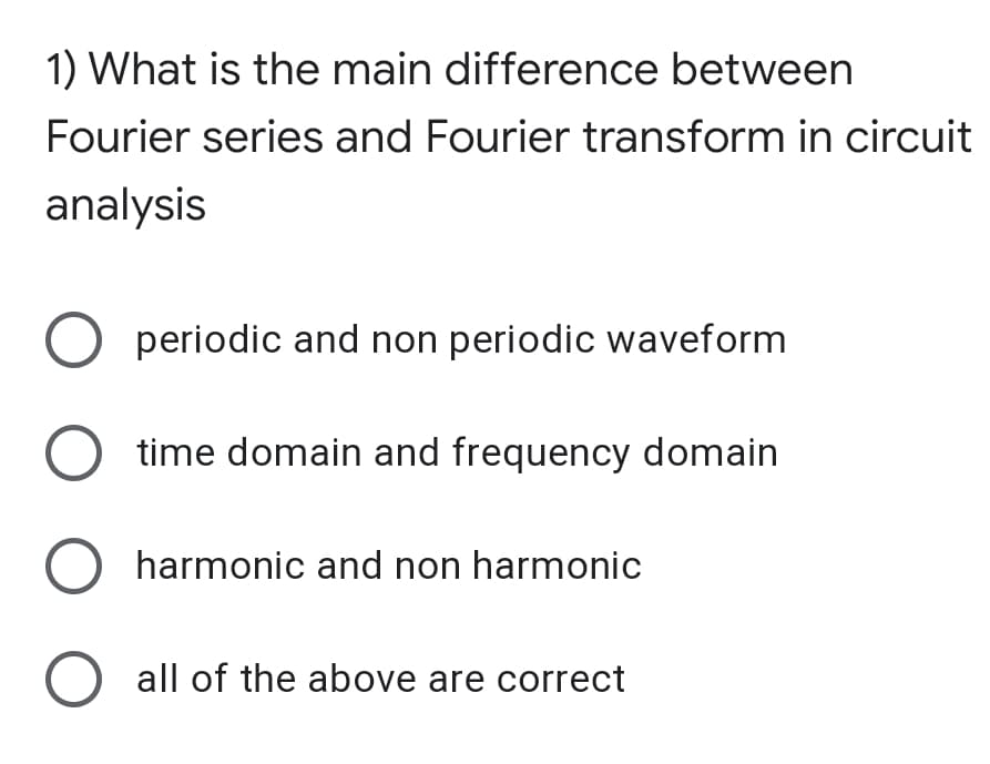 1) What is the main difference between
Fourier series and Fourier transform in circuit
analysis
periodic and non periodic waveform
time domain and frequency domain
O harmonic and non harmonic
O all of the above are correct
