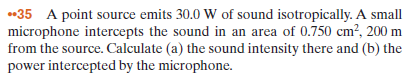 •35 A point source emits 30.0 W of sound isotropically. A small
microphone intercepts the sound in an area of 0.750 cm², 200 m
from the source. Calculate (a) the sound intensity there and (b) the
power intercepted by the microphone.
