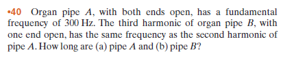 •40 Organ pipe A, with both ends open, has a fundamental
frequency of 300 Hz. The third harmonic of organ pipe B, with
one end open, has the same frequency as the second harmonic of
pipe A. How long are (a) pipe A and (b) pipe B?
