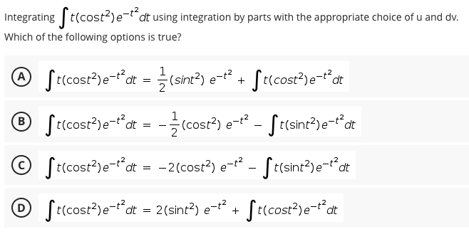 Integrating t(cost?)e-t"dt using integration by parts with the appropriate choice of u and dv.
Which of the following options is true?
@ Sricost?)e-dt = (sint?)
1
-(sint²) e-t2
St(cost?)e-t°at
+
O St(cost?)e-"dt = -(cost?) e - St(sint?)e-Pdt
1
(в
Selcost³)e-*at
© S(cost?)e-dt = -2(cost?) e- - St(sint?)e-dt
© S(cost³)e-t*at = 2(sint?) e-t
Secost³)e-"at
t(cost?)e-tdt
