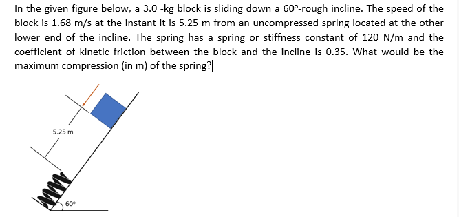 In the given figure below, a 3.0 -kg block is sliding down a 60°-rough incline. The speed of the
block is 1.68 m/s at the instant it is 5.25 m from an uncompressed spring located at the other
lower end of the incline. The spring has a spring or stiffness constant of 120 N/m and the
coefficient of kinetic friction between the block and the incline is 0.35. What would be the
maximum compression (in m) of the spring?|
5.25 m
60°
