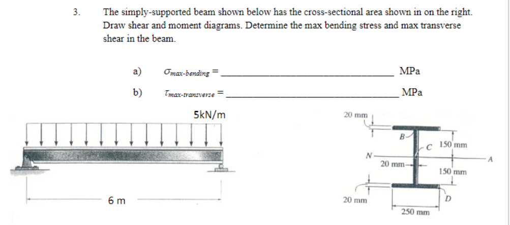 3.
The simply-supported beam shown below has the cross-sectional area shown in on the right.
Draw shear and moment diagrams. Determine the max bending stress and max transverse
shear in the beam.
6 m
a)
b)
Tmax-bending=
Tmax-transverse =
5kN/m
20 mm
N
20 mm
MPa
MPa
B
20 mm-
C
250 mm
150 mm
150 mm
D
A