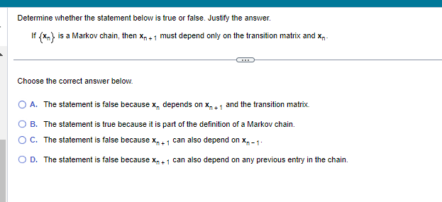 Determine whether the statement below is true or false. Justify the answer.
If (x) is a Markov chain, then X₁+1 must depend only on the transition matrix and xn-
Choose the correct answer below.
O A. The statement is false because x, depends on X₁+1 and the transition matrix.
B. The statement is true because it is part of the definition of a Markov chain.
C. The statement is false because X₁ +1 can also depend on X-1
D. The statement is false because X₁ + 1 can also depend on any previous entry in the chain.