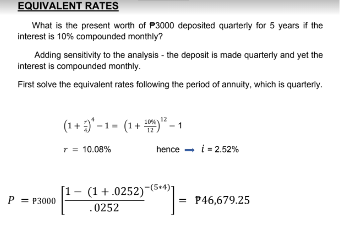 EQUIVALENT RATES
What is the present worth of P3000 deposited quarterly for 5 years if the
interest is 10% compounded monthly?
Adding sensitivity to the analysis - the deposit is made quarterly and yet the
interest is compounded monthly.
First solve the equivalent rates following the period of annuity, which is quarterly.
(1+ )* –1= (1-
+ " ·
10%) 12
r = 10.08%
hence - i = 2.52%
(1 +.0252)-(5+4)-
P = P3000
= P46,679.25
0252
