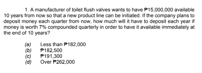 1. A manufacturer of toilet flush valves wants to have P15,000,000 available
10 years from now so that a new product line can be initiated. If the company plans to
deposit money each quarter from now, how much will it have to deposit each year if
money is worth 7% compounded quarterly in order to have it available immediately at
the end of 10 years?
(a)
(b)
(c)
(d)
Less than P182,000
P182,500
P191,300
Over P262,000
