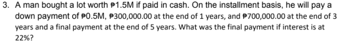 3. A man bought a lot worth P1.5M if paid in cash. On the installment basis, he will pay a
down payment of P0.5M, P300,000.00 at the end of 1 years, and P700,000.00 at the end of 3
years and a final payment at the end of 5 years. What was the final payment if interest is at
22%?
