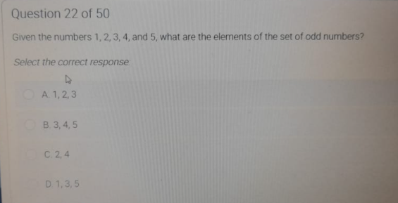 Question 22 of 50
Given the numbers 1, 2,3, 4, and 5, what are the elements of the set of odd numbers?
Select the correct response
OA. 1, 2,3
B. 3, 4, 5
C. 2, 4
D. 1,3, 5
