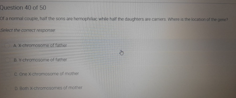 Question 40 of 50
Of a normal couple, half the sons are hemophiliac while half the daughters are carriers. Where is the location of the gene?
Select the correct response:
A. X-chromosome of father
B. Y-chromosome of father
C. One X-chromosome of mother
D. Both X-chromosomes of mother
