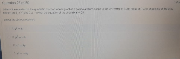 Question 26 of 50
1 Po
What is the equation of the quadratic function whose graph is a parabola which opens to the left, vertex at (0, 0), focus at (-2, 0), endpoints of the latus
rectum are (-2, 4) and (-2, -4) with the equation of the directrix = 2?
Select the correct response
A y=8
B. y = -8
D=-Sy
