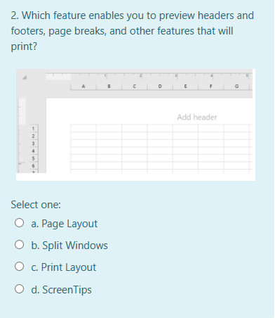 2. Which feature enables you to preview headers and
footers, page breaks, and other features that will
print?
Add header
2
Select one:
O a. Page Layout
O b. Split Windows
O c. Print Layout
O d. ScreenTips
