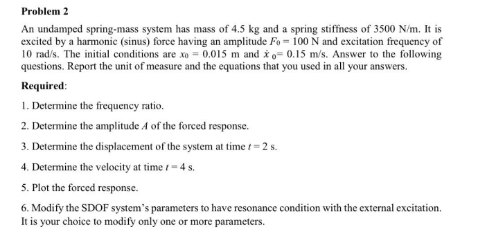 Problem 2
An undamped spring-mass system has mass of 4.5 kg and a spring stiffness of 3500 N/m. It is
excited by a harmonic (sinus) force having an amplitude Fo = 100 N and excitation frequency of
10 rad/s. The initial conditions are xo = 0.015 m and i o= 0.15 m/s. Answer to the following
questions. Report the unit of measure and the equations that you used in all your answers.
Required:
1. Determine the frequency ratio.
2. Determine the amplitude A of the forced response.
3. Determine the displacement of the system at time t = 2 s.
4. Determine the velocity at time t = 4 s.
5. Plot the forced response.
6. Modify the SDOF system's parameters to have resonance condition with the external excitation.
It is your choice to modify only one or more parameters.
