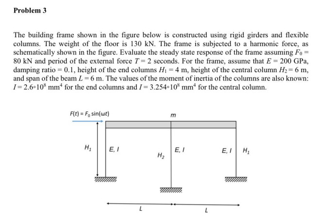 Problem 3
The building frame shown in the figure below is constructed using rigid girders and flexible
columns. The weight of the floor is 130 kN. The frame is subjected to a harmonic force, as
schematically shown in the figure. Evaluate the steady state response of the frame assuming Fo =
80 kN and period of the external force T = 2 seconds. For the frame, assume that E = 200 GPa,
damping ratio = 0.1, height of the end columns H1 = 4 m, height of the central column H2= 6 m,
and span of the beam L = 6 m. The values of the moment of inertia of the columns are also known:
I= 2.6 10* mm* for the end columns and I = 3.254 10* mm“ for the central column.
F(t) = F, sin(wt)
m
E, I
E, I
H2
E, I H,
L
ui
