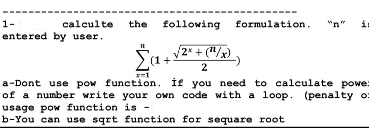 calculte
entered by user.
1-
the
following
n
$ (₁ + √²² + (²/₂).
2x
(1
2
formulation. "n"
H.
x=1
a-Dont use pow function. if you need to calculate powe:
of a number write your own code with a loop. (penalty o
usage pow function is -
b-You can use sqrt function for sequare root