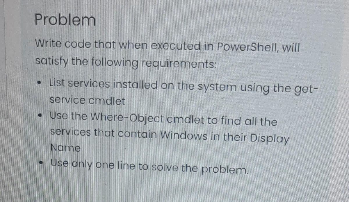 Problem
Write code that when executed in PowerShell, will
satisfy the following requirements:
• List services installed on the system using the get-
service cmdlet
• Use the Where-Object cmdlet to find all the
services that contain Windows in their Display
Name
Use only one line to solve the problem.