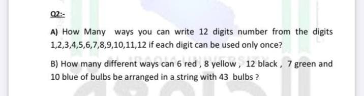 Q2:-
A) How Many ways you can write 12 digits number from the digits
1,2,3,4,5,6,7,8,9,10,11,12 if each digit can be used only once?
B) How many different ways can 6 red, 8 yellow, 12 black, 7 green and
10 blue of bulbs be arranged in a string with 43 bulbs ?
