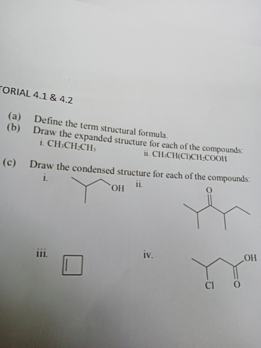TORIAL 4.1 & 4.2
(a)
(b)
Define the term structural formula.
Draw the expanded structure for each of the compounds:
i. CH;CH;CH;
i1. CH:CH(CI)CH;COOH
(c) Draw the condensed structure for each of the compounds:
ii.
i.
HO,
iv.
OH
111.
CI
