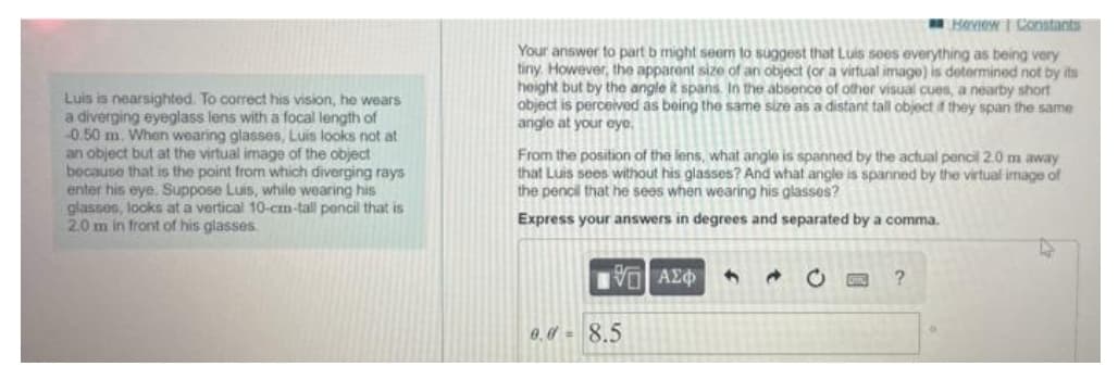 Luis is nearsighted. To correct his vision, he wears
a diverging eyeglass lens with a focal length of
-0.50 m. When wearing glasses, Luis looks not at
an object but at the virtual image of the object
because that is the point from which diverging rays
enter his eye. Suppose Luis, while wearing his
glasses, looks at a vertical 10-cm-tall pencil that is
2.0 m in front of his glasses.
Review | Constants
Your answer to part b might seem to suggest that Luis sees everything as being very
tiny. However, the apparent size of an object (or a virtual image) is determined not by its
height but by the angle it spans. In the absence of other visual cues, a nearby short
object is perceived as being the same size as a distant tall object if they span the same
angle at your eye.
From the position of the lens, what angle is spanned by the actual pencil 2.0 m away
that Luis sees without his glasses? And what angle is spanned by the virtual image of
the pencil that he sees when wearing his glasses?
Express your answers in degrees and separated by a comma.
IVE ΑΣΦ
d
?
0.0 8.5