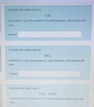 Calculate the molar mass of
Cao
remember to give the answer to 2 decimal places, and include the
units.
Answer
Calculate the molar mass of
AICI,
remember to give the answer to 2 decimal places, and include the
units.
Answer:
Calculate the molar mass of
CoCl₂
6H₂O
remember to give the answer to 2 decimal places, and include the
units