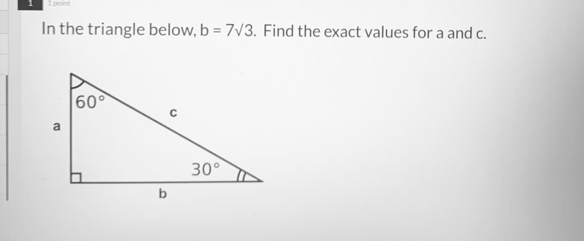 1 point
In the triangle below, b = 7V3. Find the exact values for a and c.
60°
a
30°
