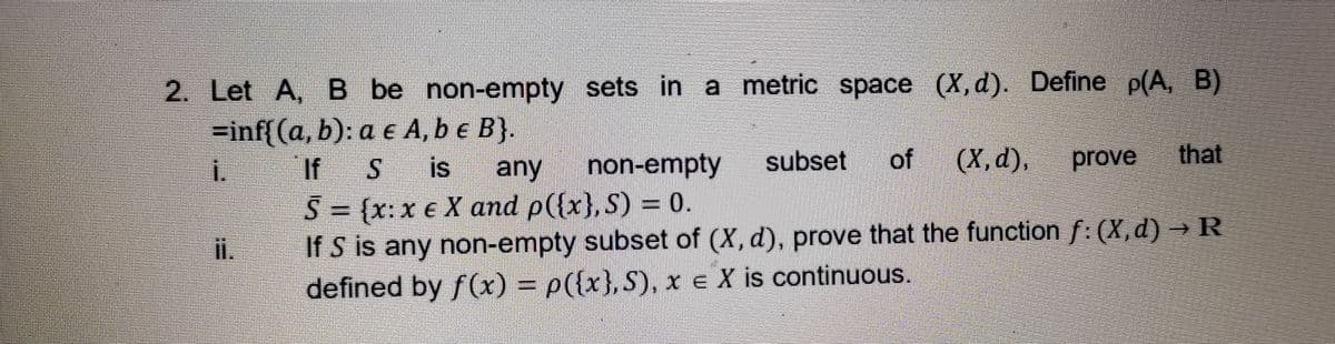 2. Let A, B be non-empty sets in a metric space (X, d). Define p(A, B)
=inf{(a,b): a e A, b e B}.
i.
non-empty
subset
(X, d).
prove
that
If S
S = {x:x € X and p({x}, S) = 0.
If S is any non-empty subset of (X, d), prove that the function f: (X,d) → R
defined by f(x) = p({x}, S), x e X is continuous.
S is
any
i.
%3D
of
