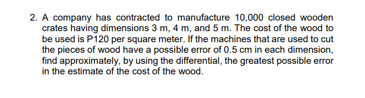 2. A company has contracted to manufacture 10,000 closed wooden
crates having dimensions 3 m, 4 m, and 5 m. The cost of the wood to
be used is P120 per square meter. If the machines that are used to cut
the pieces of wood have a possible error of 0.5 cm in each dimension,
find approximately, by using the differential, the greatest possible error
in the estimate of the cost of the wood.
