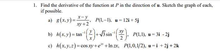 1. Find the derivative of the function at P in the direction of u. Sketch the graph of each,
if possible.
x-y
a) g(x,y)=
xy +2
P(1,–1), u= 12i + 5j
b) f(х, у)- tan'
2+3 sin
ху
P(,1), и — 3і - 2j
%3D
%3D
2
c) h(x,y,z)= cos xy+e* +In zx, P(1,0,1/2), u=i +2j + 2k
