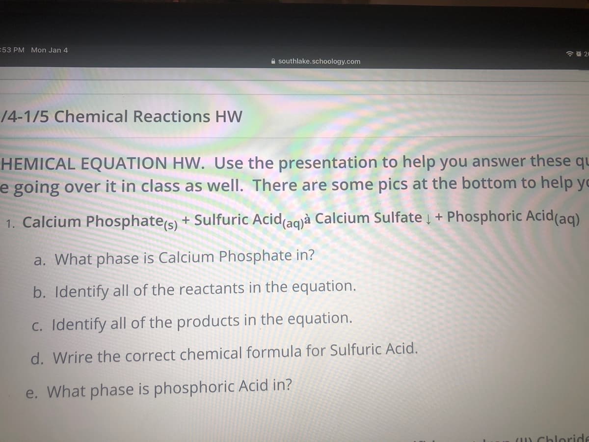 :53 PM Mon Jan 4
令 20
A southlake.schoology.com
14-1/5 Chemical Reactions HW
HEMICAL EQUATION HW. Use the presentation to help you answer these qu
e going over it in class as well. There are some pics at the bottom to help yc
1. Calcium Phosphate(s) + Sulfuric Acid(agjà Calcium Sulfate į + Phosphoric Acid(aq)
a. What phase is Calcium Phosphate in?
b. Identify all of the reactants in the equation.
C. Identify all of the products in the equation.
d. Wrire the correct chemical formula for Sulfuric Acid.
e. What phase is phosphoric Acid in?
() Chloride
