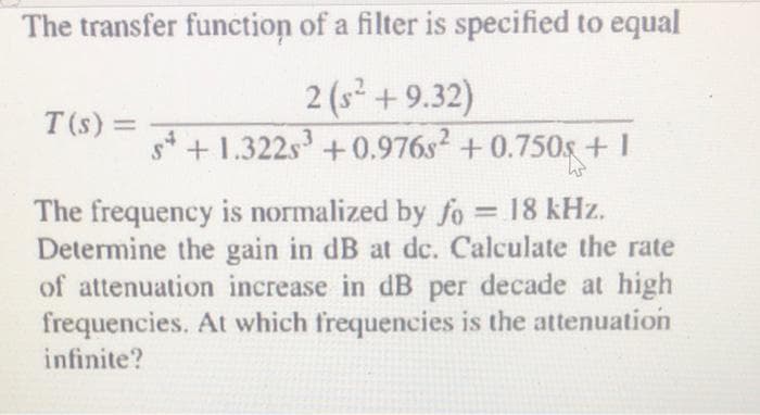 The transfer function of a filter is specified to equal
2 (s² +9.32)
s+1.322s³ +0.976s² +0.750s +1
The frequency is normalized by fo = 18 kHz.
Determine the gain in dB at dc. Calculate the rate
of attenuation increase in dB per decade at high
frequencies. At which frequencies is the attenuation
infinite?
T(s) =