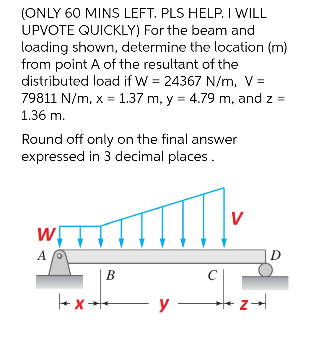 (ONLY 60 MINS LEFT. PLS HELP. I WILL
UPVOTE QUICKLY) For the beam and
loading shown, determine the location (m)
from point A of the resultant of the
distributed load if W = 24367 N/m, V =
79811 N/m, x = 1.37 m, y = 4.79 m, and z =
1.36 m.
Round off only on the final answer
expressed in 3 decimal places.
W
A
B
kx*
y
с
V
D
Z →→