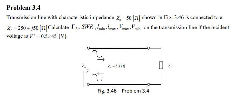 Problem 3.4
Transmission line with characteristic impedance Z₁ = 50 [2] shown in Fig. 3.46 is connected to a
Z₁ = 250+ j50 [2] Calculate ₁, SWR, Imin max, V
voltage is V+ = 0.5/45° [V].
Vmax Vmin on the transmission line if the incident
'
Z₂
Z₁ = 50[2]
Fig. 3.46 - Problem 3.4
N
ZL