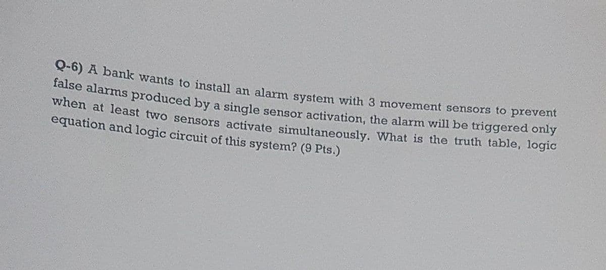 Q-6) A bank wants to install an alarm system with 3 movement sensors to prevent
false alarms produced by a single sensor activation, the alarm will be triggered only
when at least two sensors activate simultaneously. What is the truth table, logic
equation and logic circuit of this system? (9 Pts.)