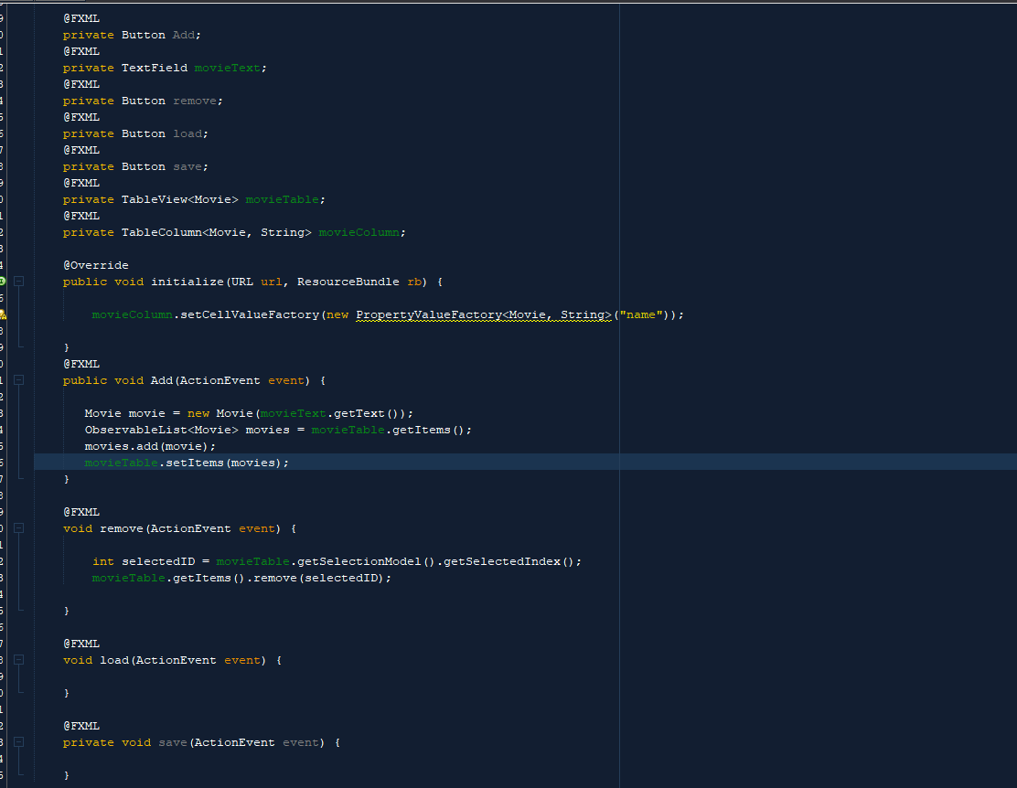 @FXML
private Button Add;
@FXML
private TextField movieText;
@FXML
private Button remove;
@FXML
private Button load;
@FXML
private Button save;
@FXML
private TableView<Movie> movieTable;
@FXML
private TableColumn<Movie, String> movieColumn;
@Override
public void initialize (URL url, ResourceBundle rb) {
movieColumn.setCellValue Factory (new PropertyValueFactory<Movie, String>("name"));
}
@FXML
public void Add (ActionEvent event) {
Movie movie = new Movie (movieText.getText());
ObservableList<Movie> movies = movieTable.getItems ();
}
movies.add (movie);
movieTable.setItems (movies);
@FXML
void remove (ActionEvent event) {
int selectedID = movieTable.getSelectionModel().getSelectedIndex();
movieTable.getItems ().remove (selectedID);
@FXML
void load (ActionEvent event) {
@FXML
private void save (ActionEvent event) {