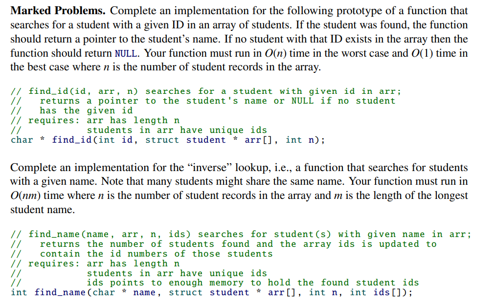 Marked Problems. Complete an implementation for the following prototype of a function that
searches for a student with a given ID in an array of students. If the student was found, the function
should return a pointer to the student's name. If no student with that ID exists in the array then the
function should return NULL. Your function must run in O(n) time in the worst case and O(1) time in
the best case where n is the number of student records in the array.
//
// find_id(id, arr, n) searches for a student with given id in arr;
returns a pointer to the student's name or NULL if no student
has the given id
//
// requires: arr has length n
//
char *
students in arr have unique ids
find_id (int id, struct student * arr[], int n) ;
Complete an implementation for the "inverse" lookup, i.e., a function that searches for students
with a given name. Note that many students might share the same name. Your function must run in
O(nm) time where n is the number of student records in the array and m is the length of the longest
student name.
// find_name (name, arr, n, ids) searches for student (s) with given name in arr;
returns the number of students found and the array ids is updated to
// contain the id numbers of those students
// requires: arr has length n
students in arr have unique ids
ids points to enough memory to hold the found student ids.
int find_name (char * name, struct student * arr [], int n, int ids []);