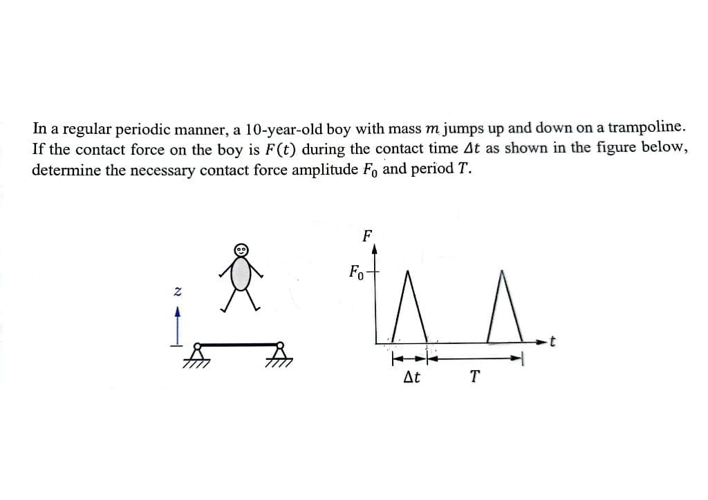 In a regular periodic manner, a 10-year-old boy with mass m jumps up and down on a trampoline.
If the contact force on the boy is F(t) during the contact time At as shown in the figure below,
determine the necessary contact force amplitude Fo and period T.
F
Fo
At
A..
t
T