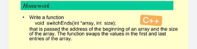 Homework
●
Write a function
C++
void switchEnds(int *array, int size);
that is passed the address of the beginning of an array and the size
of the array. The function swaps the values in the first and last
entries of the array.