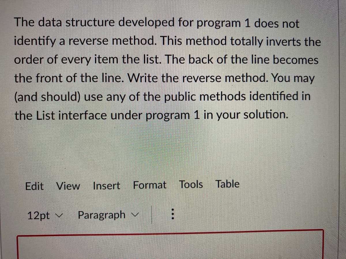 The data structure developed for program 1 does not
identify a reverse method. This method totally inverts the
order of every item the list. The back of the line becomes
the front of the line. Write the reverse method. You may
(and should) use any of the public methods identified in
the List interface under program 1 in your solution.
Edit View
Insert
Format Tools Table
12pt v
Paragraph v :
