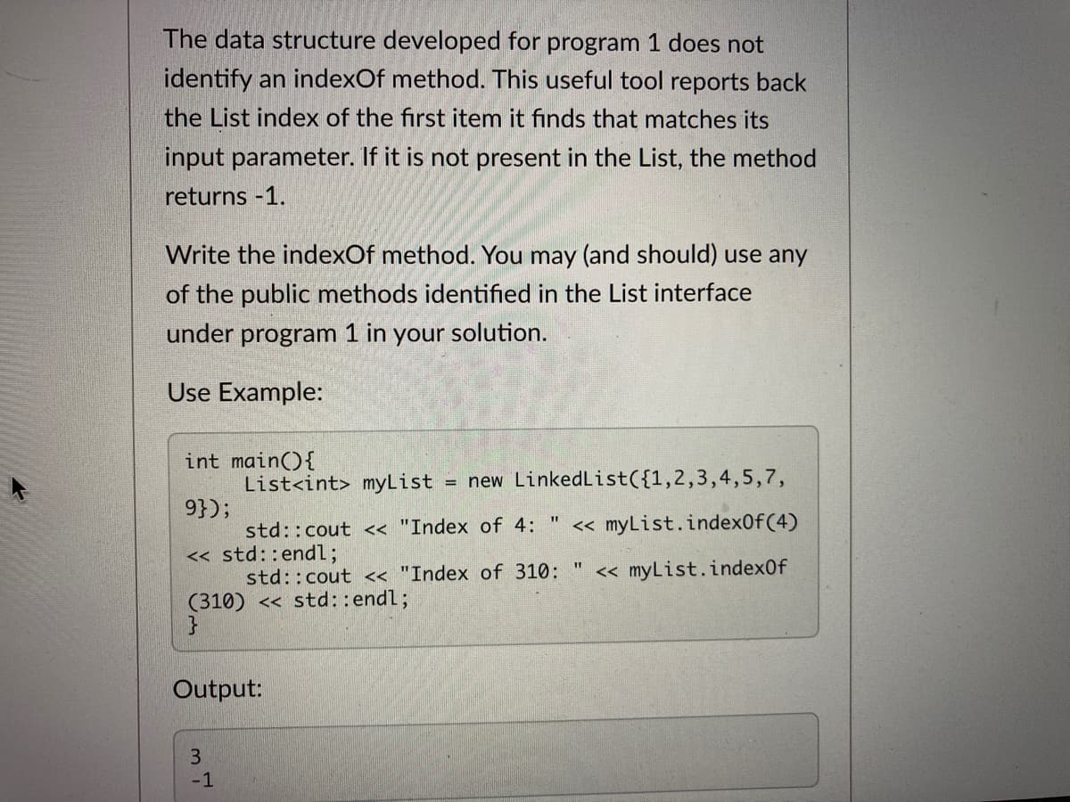 The data structure developed for program 1 does not
identify an indexOf method. This useful tool reports back
the List index of the first item it finds that matches its
input parameter. If it is not present in the List, the method
returns -1.
Write the indexOf method. You may (and should) use any
of the public methods identified in the List interface
under program 1 in your solution.
Use Example:
int main(){
List<int> myList
= new LinkedList({1,2,3,4,5,7,
9});
std::cout < "Index of 4:
« myList.index0f(4)
« std::end%3;
std::cout < "Index of 310:
« myList.index0f
(310) << std::endl;
Output:
-1

