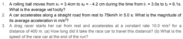 1. A rolling ball moves from x1 = 3.4cm to x2 = - 4.2 cm during the time from t1 = 3.0s to t2 = 6.1s.
What is the average vel1ocity?
2. A car accelerates along a straight road from rest to 75km/h in 5.0 s. What is the magnitude of
its average acceleration in m/s??
3. A drag racer starts her car from rest and accelerates at a constant rate 10.0 m/s2² for a
distance of 400 m. (a) How long did it take the race car to travel this distance? (b) What is the
speed of the race car at the end of the run?

