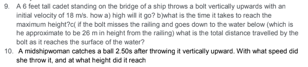 9. A 6 feet tall cadet standing on the bridge of a ship throws a bolt vertically upwards with an
initial velocity of 18 m/s. how a) high will it go? b)what is the time it takes to reach the
maximum height?c( if the bolt misses the railing and goes down to the water below (which is
he approximate to be 26 m in height from the railing) what is the total distance travelled by the
bolt as it reaches the surface of the water?
10. A midshipwoman catches a ball 2.50s after throwing it vertically upward. With what speed did
she throw it, and at what height did it reach
