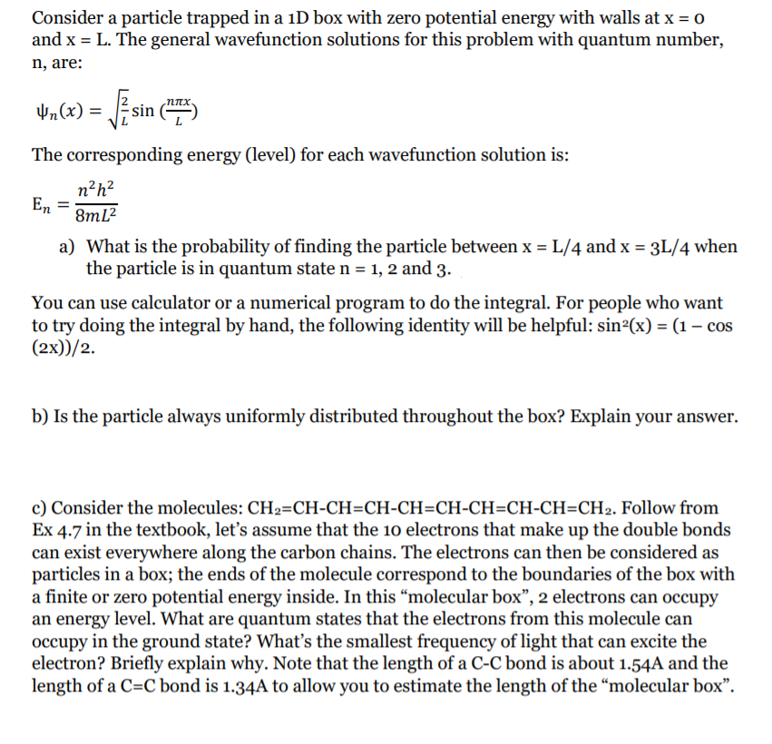 Consider a particle trapped in a iD box with zero potential energy with walls at x = 0
and x = L. The general wavefunction solutions for this problem with quantum number,
n, are:
Vn(x) =
The corresponding energy (level) for each wavefunction solution is:
n?h?
En
8ml?
a) What is the probability of finding the particle between x = L/4 and x = 3L/4 when
the particle is in quantum staten = 1, 2 and 3.
%3!
You can use calculator or a numerical program to do the integral. For people who want
to try doing the integral by hand, the following identity will be helpful: sin²(x) = (1 – cos
(2х))/2.
b) Is the particle always uniformly distributed throughout the box? Explain your answer.
c) Consider the molecules: CH2=CH-CH=CH-CH=CH-CH=CH-CH=CH2. Follow from
Ex 4.7 in the textbook, let's assume that the 1o electrons that make up the double bonds
can exist everywhere along the carbon chains. The electrons can then be considered as
particles in a box; the ends of the molecule correspond to the boundaries of the box with
a finite or zero potential energy inside. In this “molecular box", 2 electrons can occupy
an energy level. What are quantum states that the electrons from this molecule can
occupy in the ground state? What's the smallest frequency of light that can excite the
electron? Briefly explain why. Note that the length of a C-C bond is about 1.54A and the
length of a C=C bond is 1.34A to allow you to estimate the length of the "molecular box".
