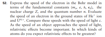 52. Express the speed of the electron in the Bohr model in
terms of the fundamental constants (m, e, h, eg), the
nuclear charge Z, and the quantum number n. Evaluate
the speed of an electron in the ground states of He* ion
and U³1+. Compare these speeds with the speed of light c.
As the speed of an object approaches the speed of light,
relativistic effects become important. In which kinds of
atoms do you expect relativistic effects to be greatest?
