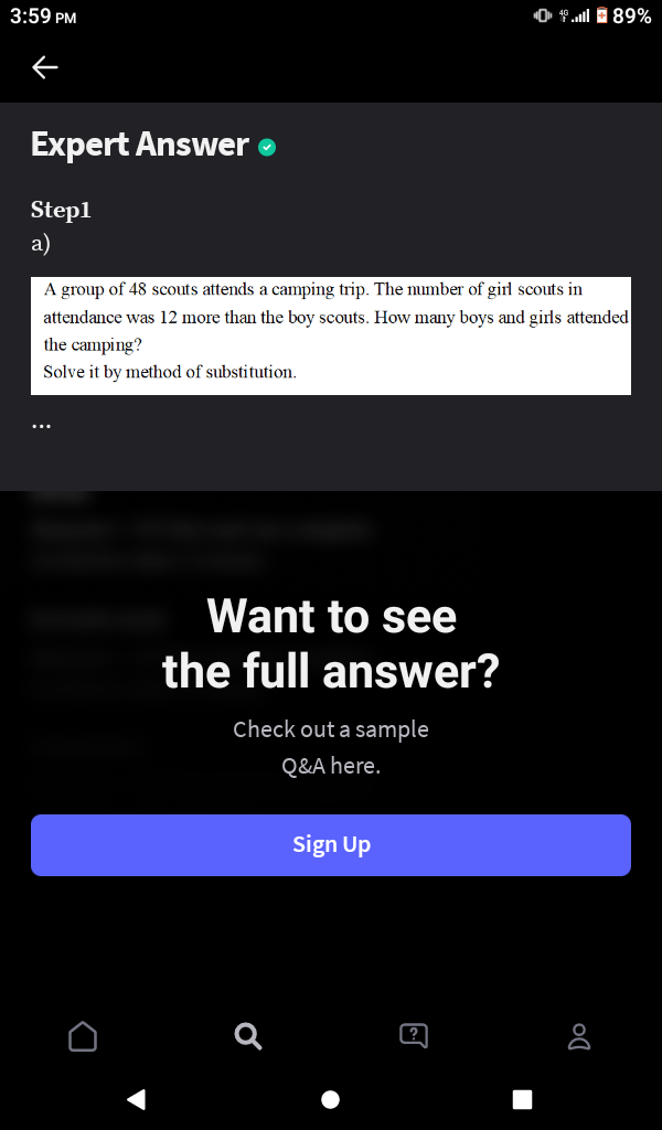 3:59 PM
O 1.ll 89%
Expert Answer o
Step1
a)
A group of 48 scouts attends a camping trip. The number of girl scouts in
attendance was 12 more than the boy scouts. How many boys and girls attended
the camping?
Solve it by method of substitution.
Want to see
the full answer?
Check out a sample
Q&A here.
Sign Up
