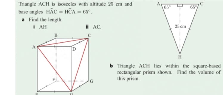 Triangle ACH is isosceles with altitude 25 cm and
A
65°
65
base angles HAC = HCA = 65°.
a Find the length:
i AH
ii AC.
25 cm
B
C
А
D
H
b Triangle ACH lies within the square-based
rectangular prism shown. Find the volume of
this prism.
