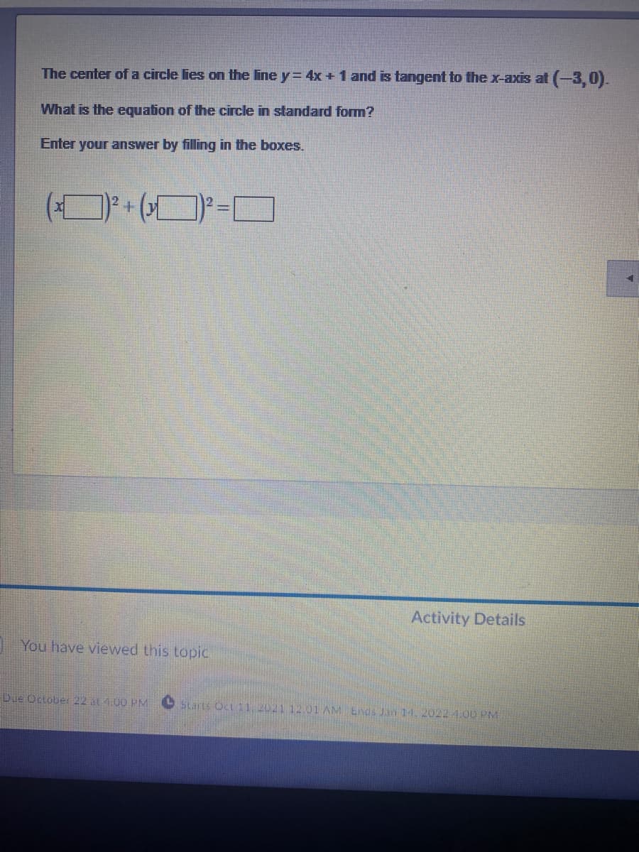 The center of a circle lies on the line y= 4x +1 and is tangent to the x-axis at (-3, 0).
What is the equation of the circle in standard form?
Enter your answer by filling in the boxes.
2.
12
Activity Details
IYou have viewed this topic
Due October 22 at 4.00 PM CStarts Oct 11 2021 12.01 AM Enda Jan 14. 2022 4.00 PM
