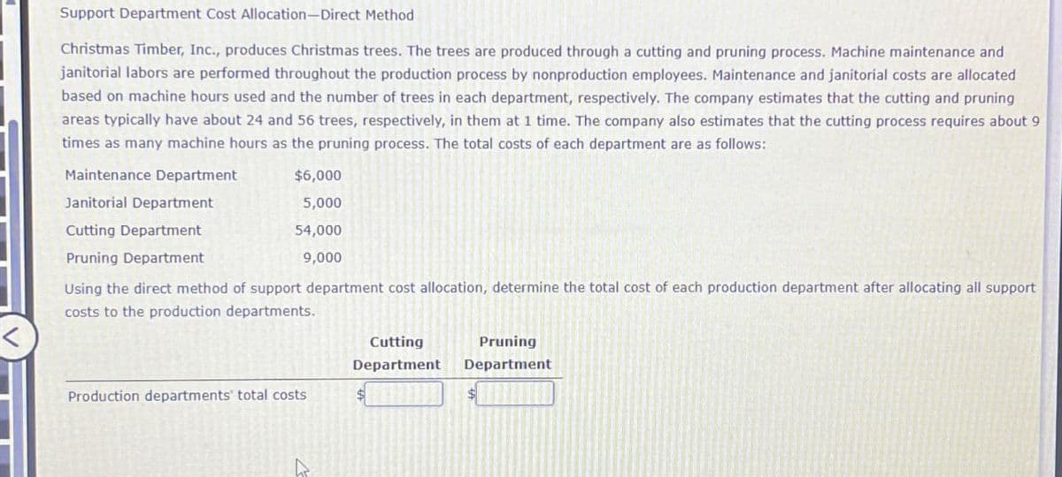 Support Department Cost Allocation-Direct Method
Christmas Timber, Inc., produces Christmas trees. The trees are produced through a cutting and pruning process. Machine maintenance and
janitorial labors are performed throughout the production process by nonproduction employees. Maintenance and janitorial costs are allocated
based on machine hours used and the number of trees in each department, respectively. The company estimates that the cutting and pruning
areas typically have about 24 and 56 trees, respectively, in them at 1 time. The company also estimates that the cutting process requires about 9
times as many machine hours as the pruning process. The total costs of each department are as follows:
Maintenance Department
Janitorial Department
$6,000
5,000
Cutting Department
Pruning Department
54,000
9,000
Using the direct method of support department cost allocation, determine the total cost of each production department after allocating all support
costs to the production departments.
Cutting
Department
Pruning
Department
Production departments' total costs
$