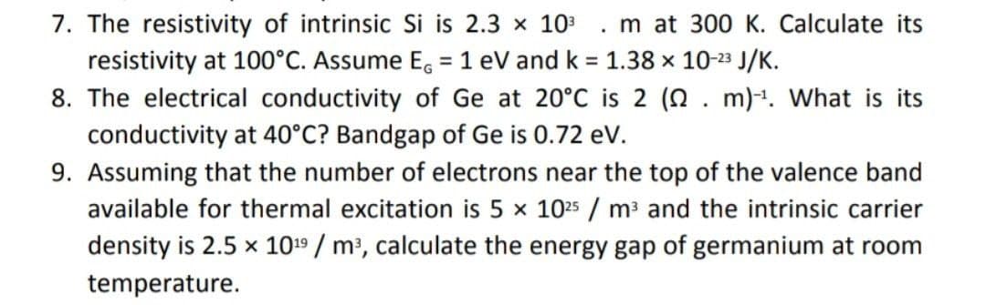7. The resistivity of intrinsic Si is 2.3 x 10 . m at 300 K. Calculate its
resistivity at 100°C. Assume E, =1 eV and k = 1.38 x 10-23 J/K.
8. The electrical conductivity of Ge at 20°C is 2 (N. m)1. What is its
conductivity at 40°C? Bandgap of Ge is 0.72 ev.
%3D
9. Assuming that the number of electrons near the top of the valence band
available for thermal excitation is 5 x 1025 / m³ and the intrinsic carrier
density is 2.5 x 1019 / m?, calculate the energy gap of germanium at room
temperature.

